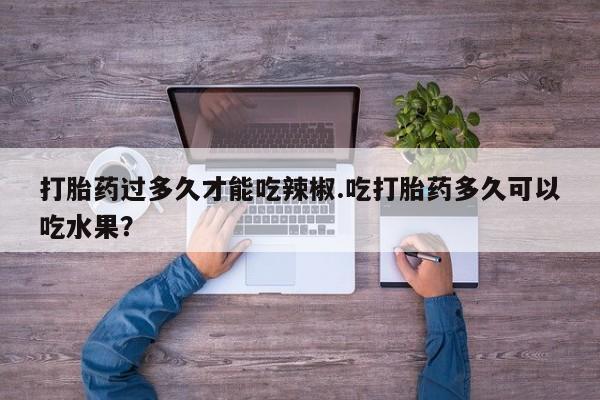 网上哪里有卖打胎药的联系方式打胎药过多久才能吃辣椒.吃打胎药多久可以吃水果？