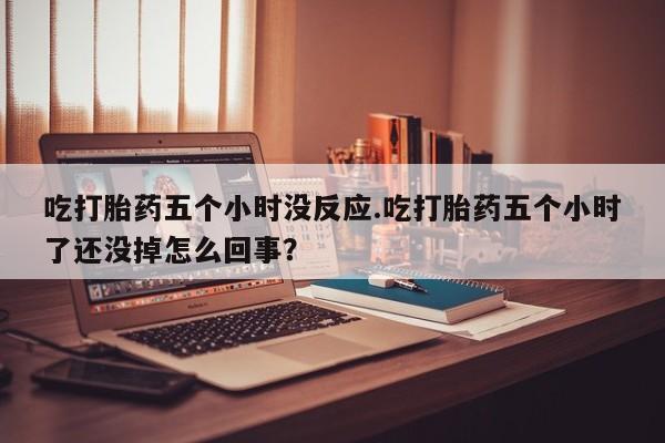 网上哪里有卖打胎药的联系方式吃打胎药五个小时没反应.吃打胎药五个小时了还没掉怎么回事？