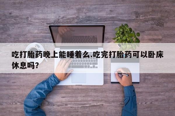 网上哪里有卖打胎药的联系方式吃打胎药晚上能睡着么.吃完打胎药可以卧床休息吗？