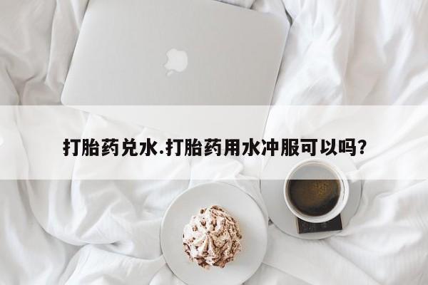 网上哪里有卖打胎药的联系方式打胎药兑水.打胎药用水冲服可以吗？