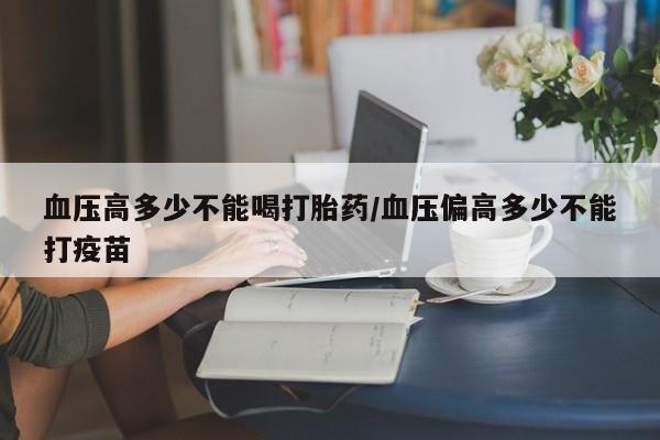网上哪里有卖打胎药的联系方式血压高多少不能喝打胎药/血压偏高多少不能打疫苗