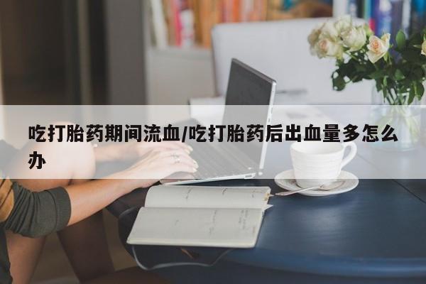 网上哪里有卖打胎药的联系方式吃打胎药期间流血/吃打胎药后出血量多怎么办