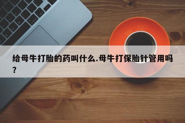 网上哪里有卖打胎药的联系方式给母牛打胎的药叫什么.母牛打保胎针管用吗？
