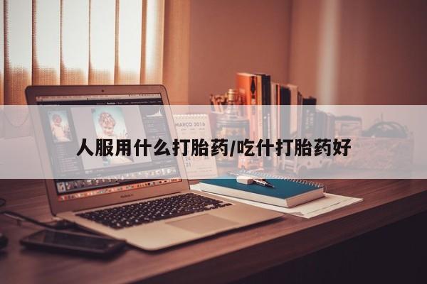 网上哪里有卖打胎药的联系方式人服用什么打胎药/吃什打胎药好