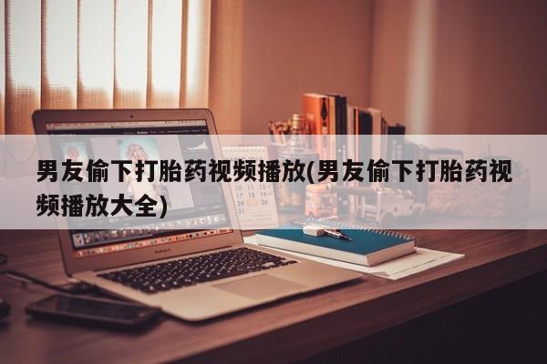 网上哪里有卖打胎药的联系方式男友偷下打胎药视频播放(男友偷下打胎药视频播放大全)