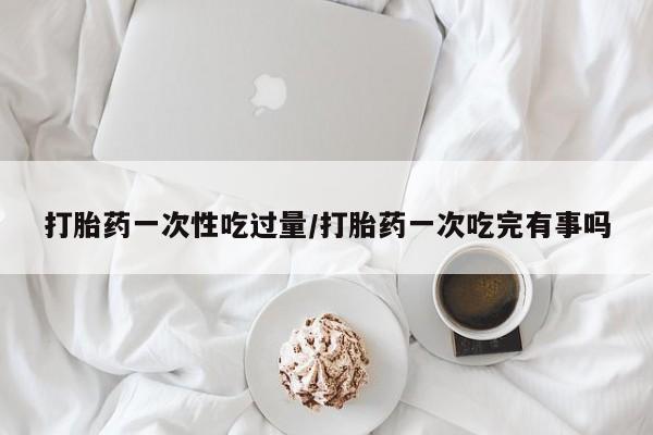 网上哪里有卖打胎药的联系方式打胎药一次性吃过量/打胎药一次吃完有事吗