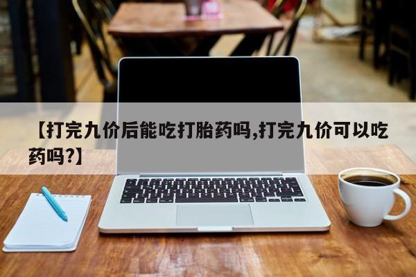 网上哪里有卖打胎药的联系方式【打完九价后能吃打胎药吗,打完九价可以吃药吗?】