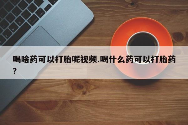 网上哪里有卖打胎药的联系方式喝啥药可以打胎呢视频.喝什么药可以打胎药？