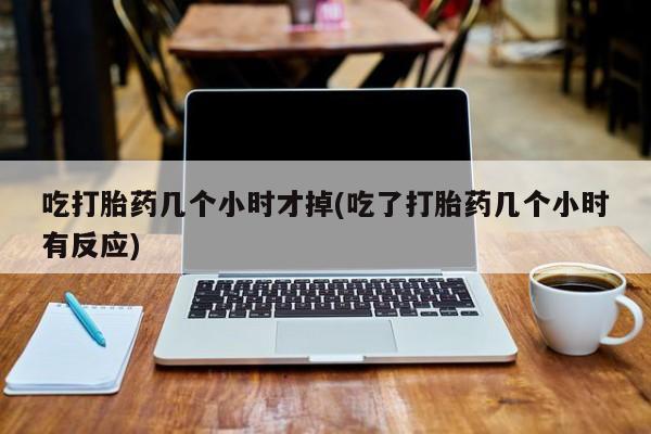 网上哪里有卖打胎药的联系方式吃打胎药几个小时才掉(吃了打胎药几个小时有反应)