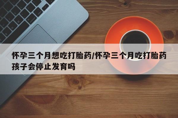 网上哪里有卖打胎药的联系方式怀孕三个月想吃打胎药/怀孕三个月吃打胎药孩子会停止发育吗