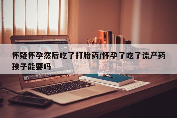 网上哪里有卖打胎药的联系方式怀疑怀孕然后吃了打胎药/怀孕了吃了流产药孩子能要吗