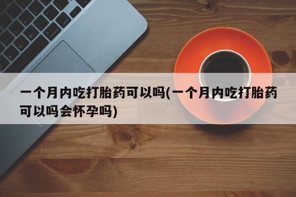 网上哪里有卖打胎药的联系方式一个月内吃打胎药可以吗(一个月内吃打胎药可以吗会怀孕吗)