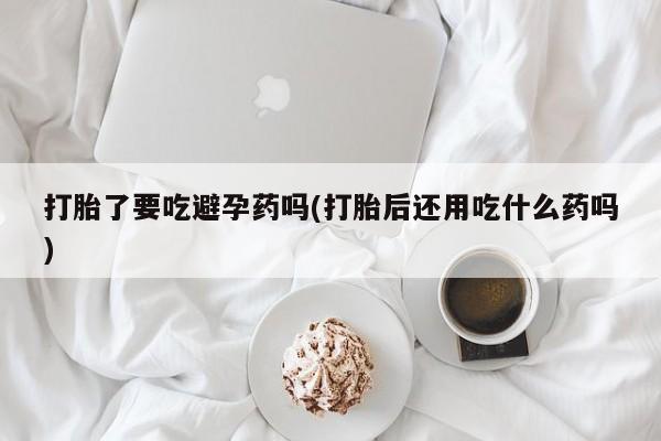 网上哪里有卖打胎药的联系方式打胎了要吃避孕药吗(打胎后还用吃什么药吗)