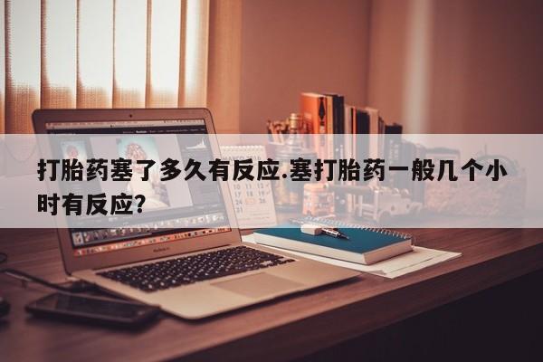 网上哪里有卖打胎药的联系方式打胎药塞了多久有反应.塞打胎药一般几个小时有反应？