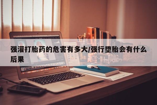 网上哪里有卖打胎药的联系方式强灌打胎药的危害有多大/强行堕胎会有什么后果