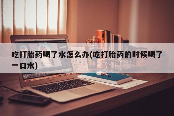 网上哪里有卖打胎药的联系方式吃打胎药喝了水怎么办(吃打胎药的时候喝了一口水)