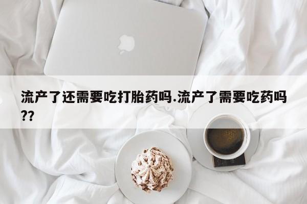 网上哪里有卖打胎药的联系方式流产了还需要吃打胎药吗.流产了需要吃药吗?？