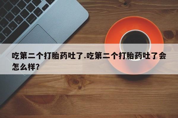 网上哪里有卖打胎药的联系方式吃第二个打胎药吐了.吃第二个打胎药吐了会怎么样？