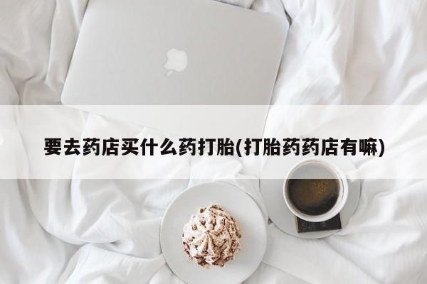 网上哪里有卖打胎药的联系方式要去药店买什么药打胎(打胎药药店有嘛)