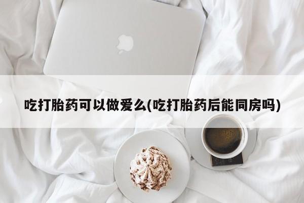 网上哪里有卖打胎药的联系方式吃打胎药可以做爱么(吃打胎药后能同房吗)