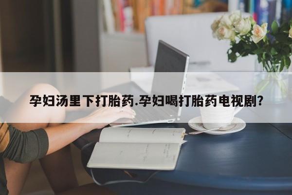 网上哪里有卖打胎药的联系方式孕妇汤里下打胎药.孕妇喝打胎药电视剧？