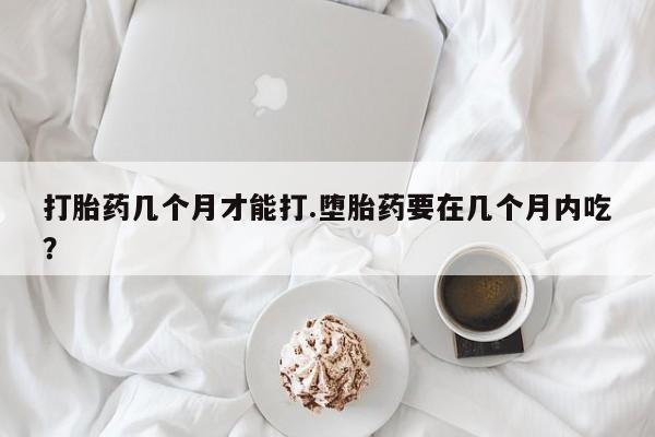 网上哪里有卖打胎药的联系方式打胎药几个月才能打.堕胎药要在几个月内吃？