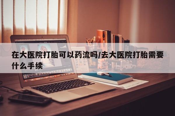 网上哪里有卖打胎药的联系方式在大医院打胎可以药流吗/去大医院打胎需要什么手续