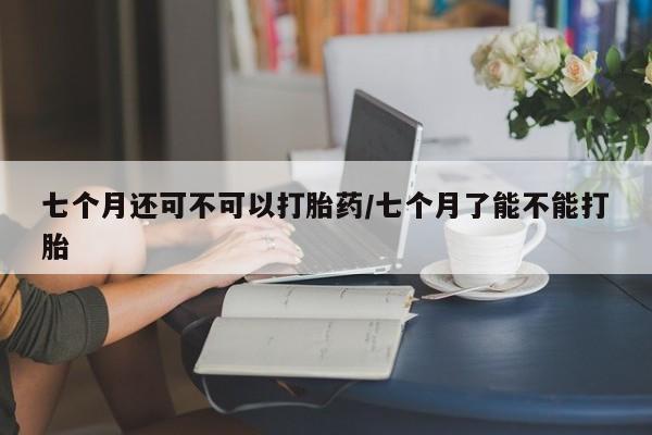 网上哪里有卖打胎药的联系方式七个月还可不可以打胎药/七个月了能不能打胎