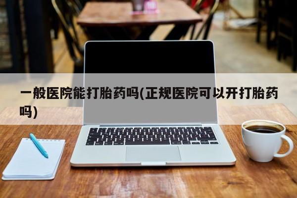 网上哪里有卖打胎药的联系方式一般医院能打胎药吗(正规医院可以开打胎药吗)