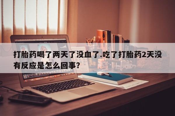 网上哪里有卖打胎药的联系方式打胎药喝了两天了没血了.吃了打胎药2天没有反应是怎么回事？