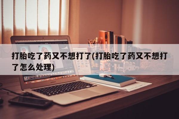 网上哪里有卖打胎药的联系方式打胎吃了药又不想打了(打胎吃了药又不想打了怎么处理)