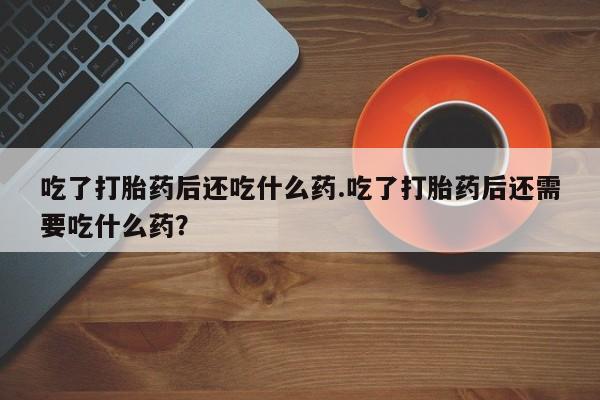 网上哪里有卖打胎药的联系方式吃了打胎药后还吃什么药.吃了打胎药后还需要吃什么药？