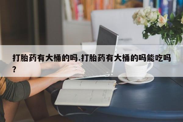 网上哪里有卖打胎药的联系方式打胎药有大桶的吗.打胎药有大桶的吗能吃吗？