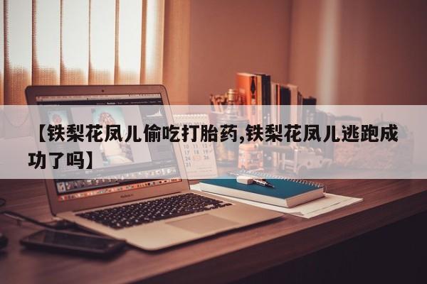 网上哪里有卖打胎药的联系方式【铁梨花凤儿偷吃打胎药,铁梨花凤儿逃跑成功了吗】