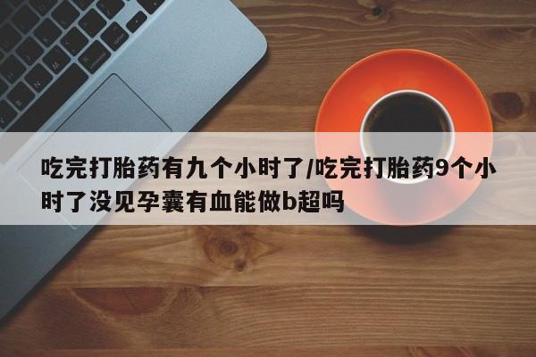 网上哪里有卖打胎药的联系方式吃完打胎药有九个小时了/吃完打胎药9个小时了没见孕囊有血能做b超吗