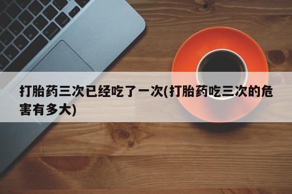 网上哪里有卖打胎药的联系方式打胎药三次已经吃了一次(打胎药吃三次的危害有多大)