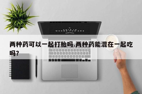 网上哪里有卖打胎药的联系方式两种药可以一起打胎吗.两种药能混在一起吃吗？