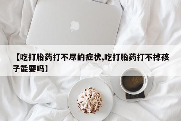 网上哪里有卖打胎药的联系方式【吃打胎药打不尽的症状,吃打胎药打不掉孩子能要吗】