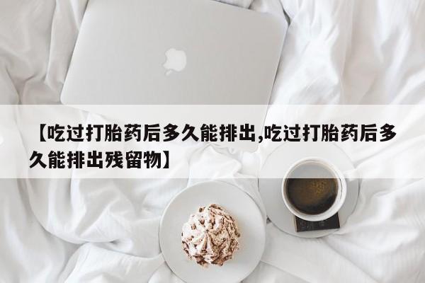 网上哪里有卖打胎药的联系方式【吃过打胎药后多久能排出,吃过打胎药后多久能排出残留物】