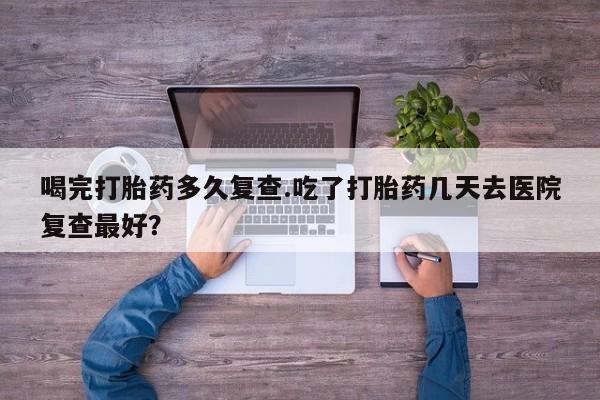 网上哪里有卖打胎药的联系方式喝完打胎药多久复查.吃了打胎药几天去医院复查最好？