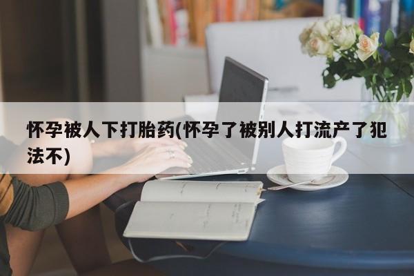 网上哪里有卖打胎药的联系方式怀孕被人下打胎药(怀孕了被别人打流产了犯法不)