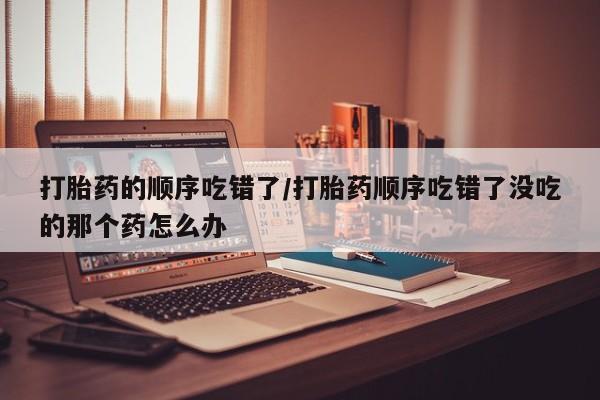 网上哪里有卖打胎药的联系方式打胎药的顺序吃错了/打胎药顺序吃错了没吃的那个药怎么办