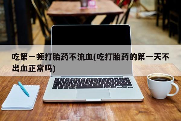 网上哪里有卖打胎药的联系方式吃第一顿打胎药不流血(吃打胎药的第一天不出血正常吗)