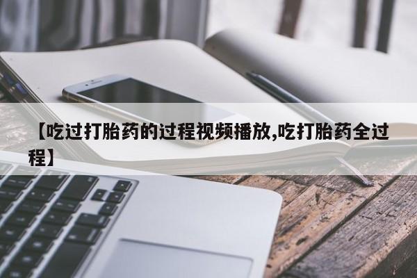 网上哪里有卖打胎药的联系方式【吃过打胎药的过程视频播放,吃打胎药全过程】