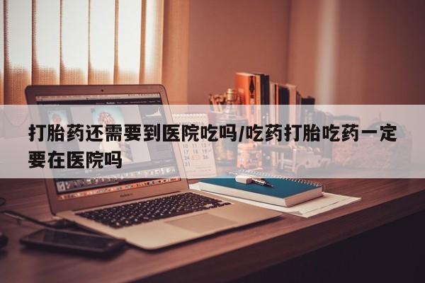 网上哪里有卖打胎药的联系方式打胎药还需要到医院吃吗/吃药打胎吃药一定要在医院吗