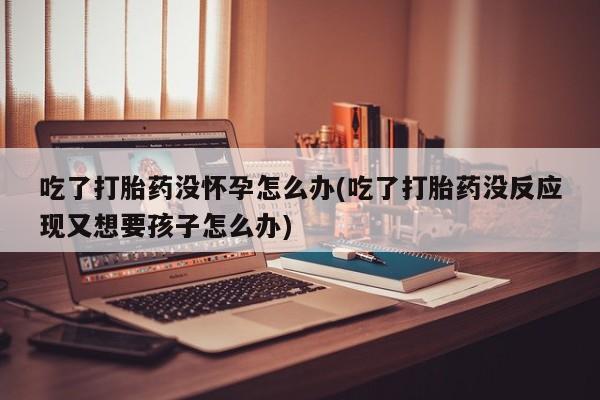 网上哪里有卖打胎药的联系方式吃了打胎药没怀孕怎么办(吃了打胎药没反应现又想要孩子怎么办)