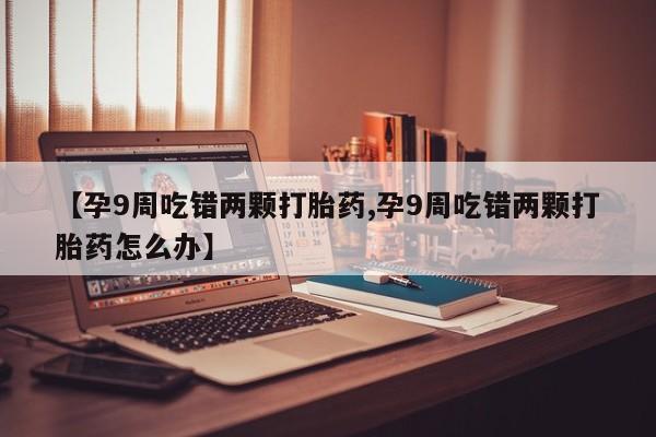 网上哪里有卖打胎药的联系方式【孕9周吃错两颗打胎药,孕9周吃错两颗打胎药怎么办】