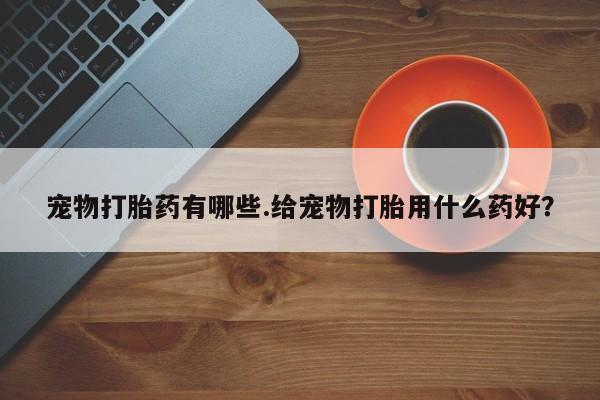 网上哪里有卖打胎药的联系方式宠物打胎药有哪些.给宠物打胎用什么药好？