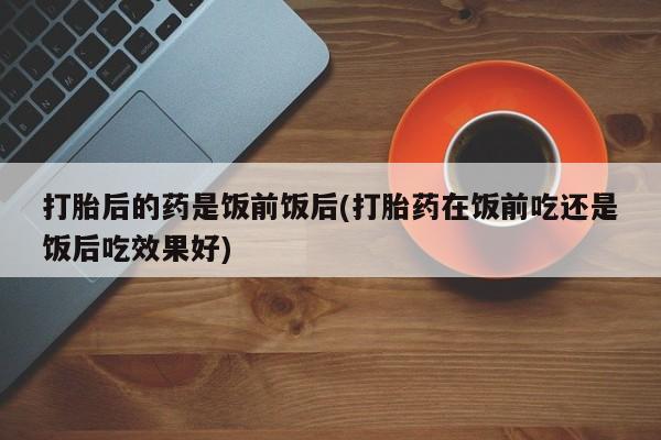 网上哪里有卖打胎药的联系方式打胎后的药是饭前饭后(打胎药在饭前吃还是饭后吃效果好)