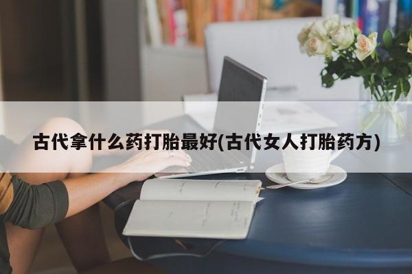 网上哪里有卖打胎药的联系方式古代拿什么药打胎最好(古代女人打胎药方)